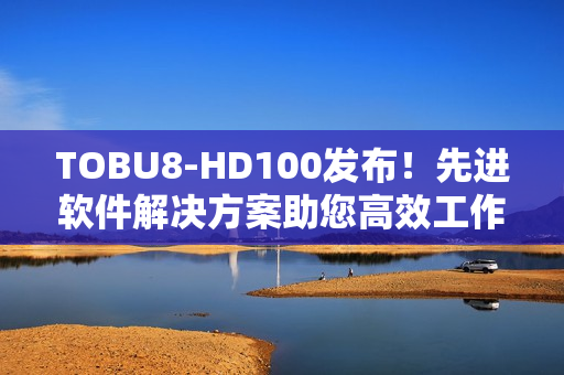 TOBU8-HD100发布！先进软件解决方案助您高效工作
