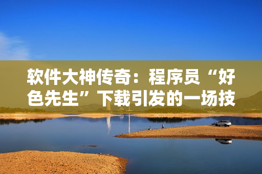 软件大神传奇：程序员“好色先生”下载引发的一场技术风暴