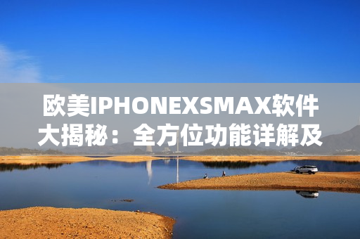 欧美IPHONEXSMAX软件大揭秘：全方位功能详解及使用技巧分享