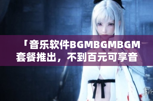 「音乐软件BGMBGMBGM套餐推出，不到百元可享音乐播放」