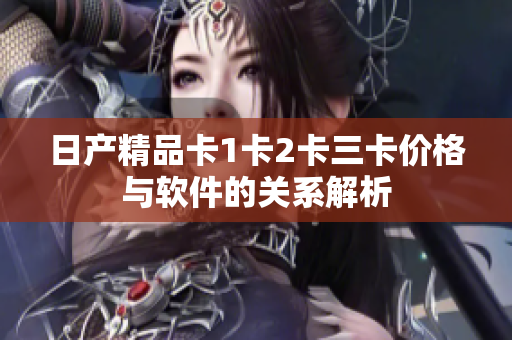 日产精品卡1卡2卡三卡价格与软件的关系解析