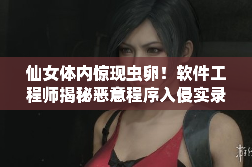仙女体内惊现虫卵！软件工程师揭秘恶意程序入侵实录