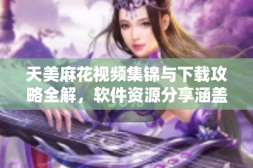 天美麻花视频集锦与下载攻略全解，软件资源分享涵盖最全面。