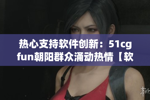 热心支持软件创新：51cgfun朝阳群众涌动热情【软件创新】