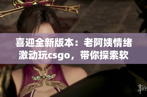 喜迎全新版本：老阿姨情绪激动玩csgo，带你探索软件更新全貌