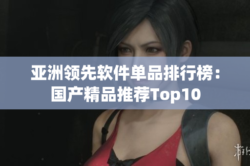 亚洲领先软件单品排行榜：国产精品推荐Top10