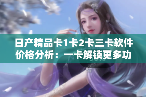 日产精品卡1卡2卡三卡软件价格分析：一卡解锁更多功能，拓展软件体验