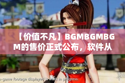 【价值不凡】BGMBGMBGM的售价正式公布，软件从此更加高效快捷