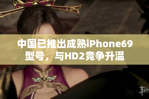 中国已推出成熟iPhone69型号，与HD2竞争升温