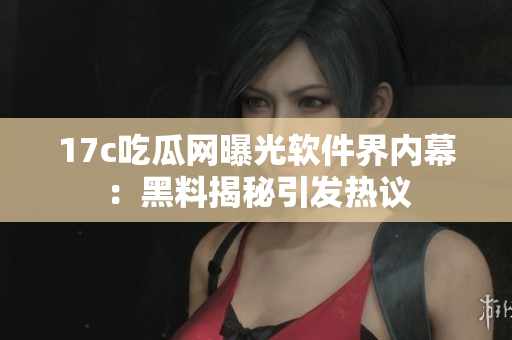 17c吃瓜网曝光软件界内幕：黑料揭秘引发热议