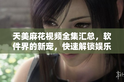 天美麻花视频全集汇总，软件界的新宠，快速解锁娱乐新体验