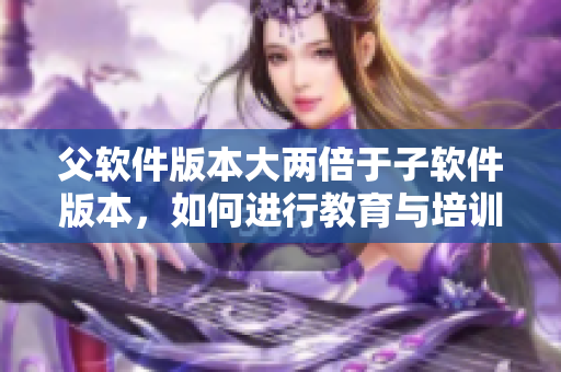 父软件版本大两倍于子软件版本，如何进行教育与培训？
