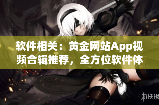 软件相关：黄金网站App视频合辑推荐，全方位软件体验大集锦