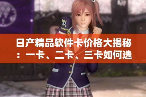日产精品软件卡价格大揭秘：一卡、二卡、三卡如何选择？