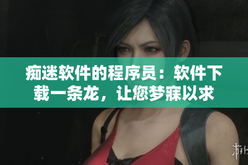 痴迷软件的程序员：软件下载一条龙，让您梦寐以求