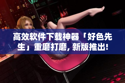 高效软件下载神器「好色先生」重磨打磨, 新版推出!