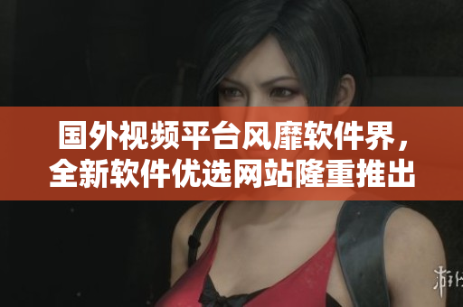 国外视频平台风靡软件界，全新软件优选网站隆重推出