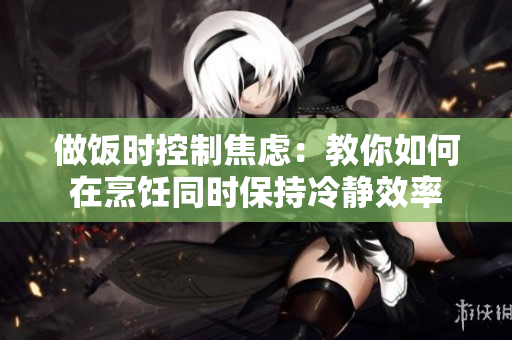 做饭时控制焦虑：教你如何在烹饪同时保持冷静效率