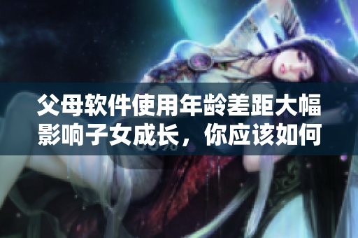 父母软件使用年龄差距大幅影响子女成长，你应该如何应对？
