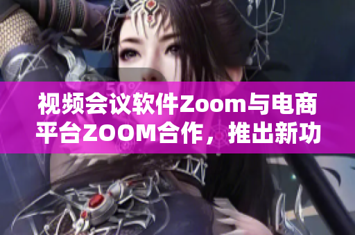 视频会议软件Zoom与电商平台ZOOM合作，推出新功能