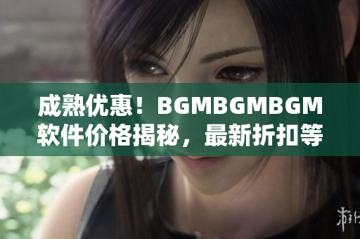 成熟优惠！BGMBGMBGM软件价格揭秘，最新折扣等你来抢购