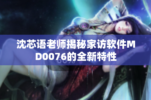 沈芯语老师揭秘家访软件MD0076的全新特性