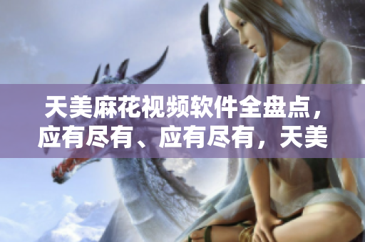 天美麻花视频软件全盘点，应有尽有、应有尽有，天美麻花视频软件全盘点。