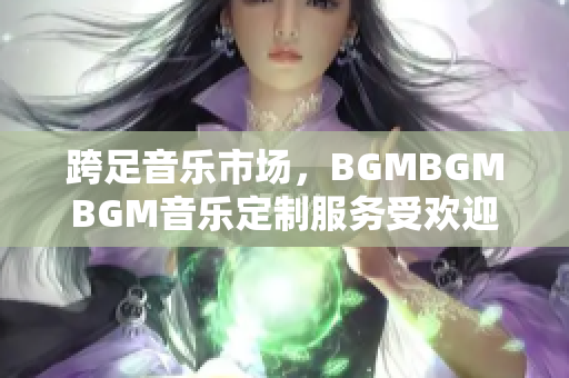 跨足音乐市场，BGMBGMBGM音乐定制服务受欢迎！最新价格公布