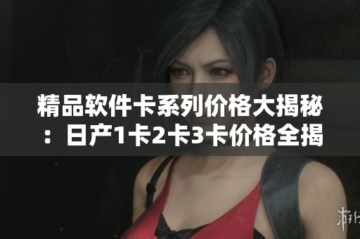精品软件卡系列价格大揭秘：日产1卡2卡3卡价格全揭秘