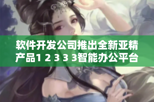 软件开发公司推出全新亚精产品1 2 3 3 3智能办公平台