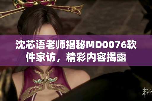 沈芯语老师揭秘MD0076软件家访，精彩内容揭露