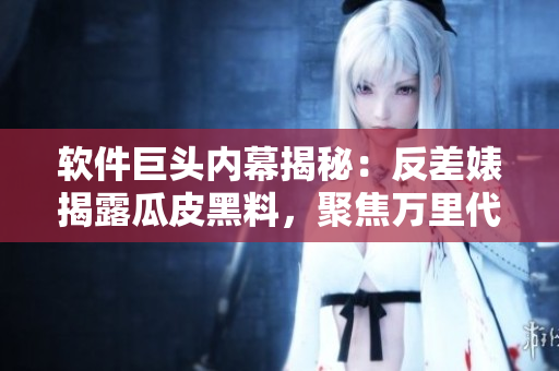 软件巨头内幕揭秘：反差婊揭露瓜皮黑料，聚焦万里代码长征