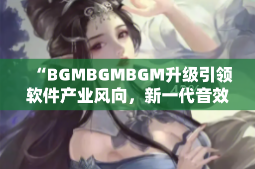 “BGMBGMBGM升级引领软件产业风向，新一代音效器材价格揭晓”