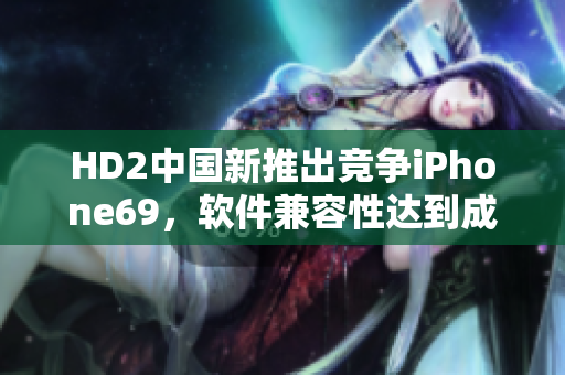 HD2中国新推出竞争iPhone69，软件兼容性达到成熟阶段