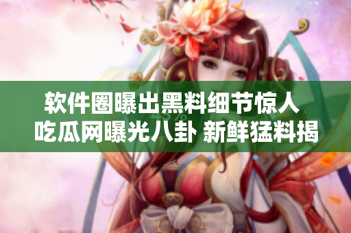 软件圈曝出黑料细节惊人 吃瓜网曝光八卦 新鲜猛料揭秘软件行业黑幕