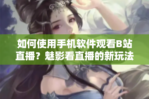 如何使用手机软件观看B站直播？魅影看直播的新玩法揭秘