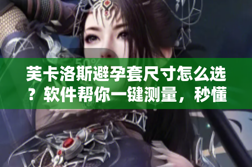 芙卡洛斯避孕套尺寸怎么选？软件帮你一键测量，秒懂最合适大小
