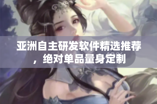 亚洲自主研发软件精选推荐，绝对单品量身定制