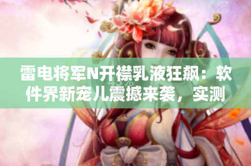 雷电将军N开襟乳液狂飙：软件界新宠儿震撼来袭，实测图片曝光！