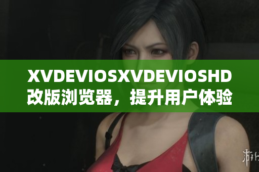 XVDEVIOSXVDEVIOSHD改版浏览器，提升用户体验及操作更简便