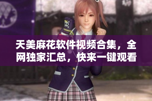 天美麻花软件视频合集，全网独家汇总，快来一键观看