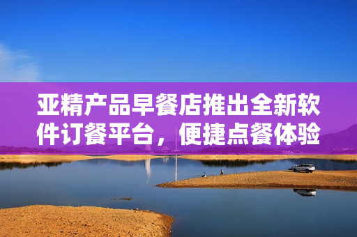 亚精产品早餐店推出全新软件订餐平台，便捷点餐体验助您享受美味佳肴