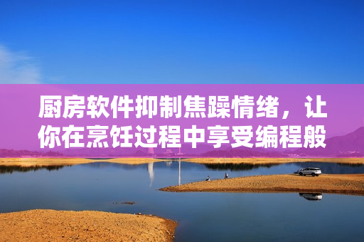 厨房软件抑制焦躁情绪，让你在烹饪过程中享受编程般的平静