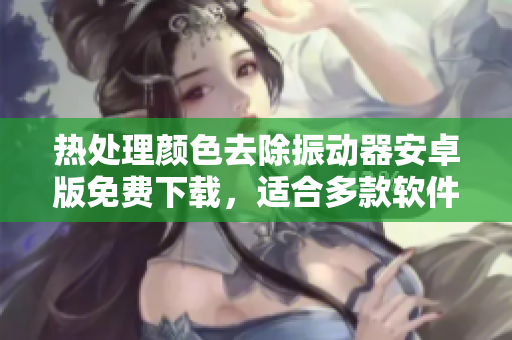 热处理颜色去除振动器安卓版免费下载，适合多款软件界面编辑及设计开发人员