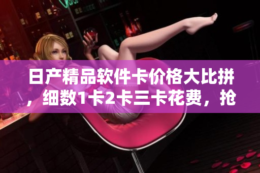 日产精品软件卡价格大比拼，细数1卡2卡三卡花费，抢先了解购买指南