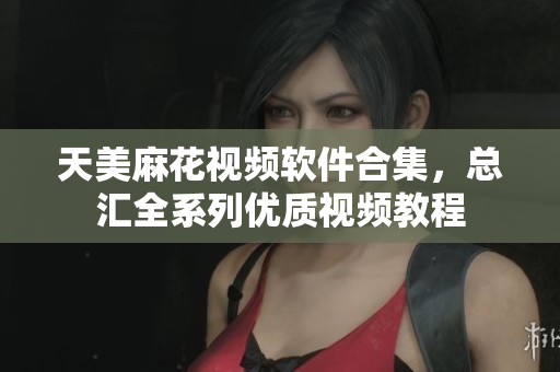天美麻花视频软件合集，总汇全系列优质视频教程
