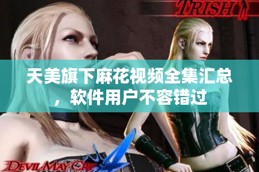 天美旗下麻花视频全集汇总，软件用户不容错过