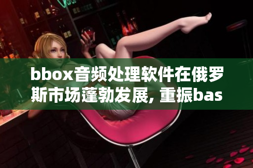 bbox音频处理软件在俄罗斯市场蓬勃发展, 重振bass音质