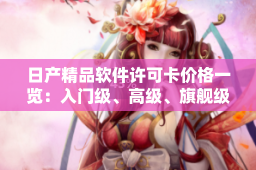 日产精品软件许可卡价格一览：入门级、高级、旗舰级许可卡价格揭秘