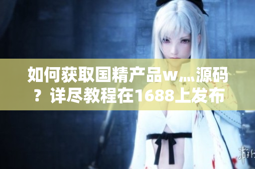 如何获取国精产品w灬源码？详尽教程在1688上发布